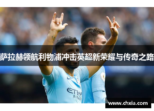 萨拉赫领航利物浦冲击英超新荣耀与传奇之路 萨拉赫领航利物浦冲击英超新荣耀与传奇之路