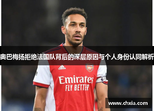 奥巴梅扬拒绝法国队背后的深层原因与个人身份认同解析 奥巴梅扬拒绝法国队背后的深层原因与个人身份认同解析